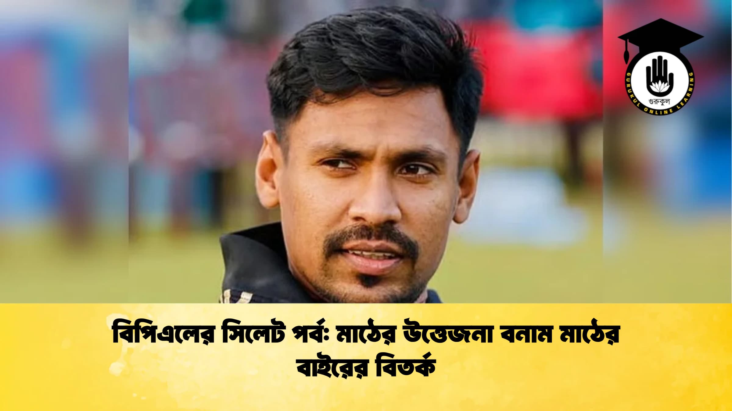 বিপিএলের সিলেট পর্ব মাঠের উত্তেজনা বনাম মাঠের বাইরের বিতর্ক ক্রিকেট গুরুকুল, GOLN
