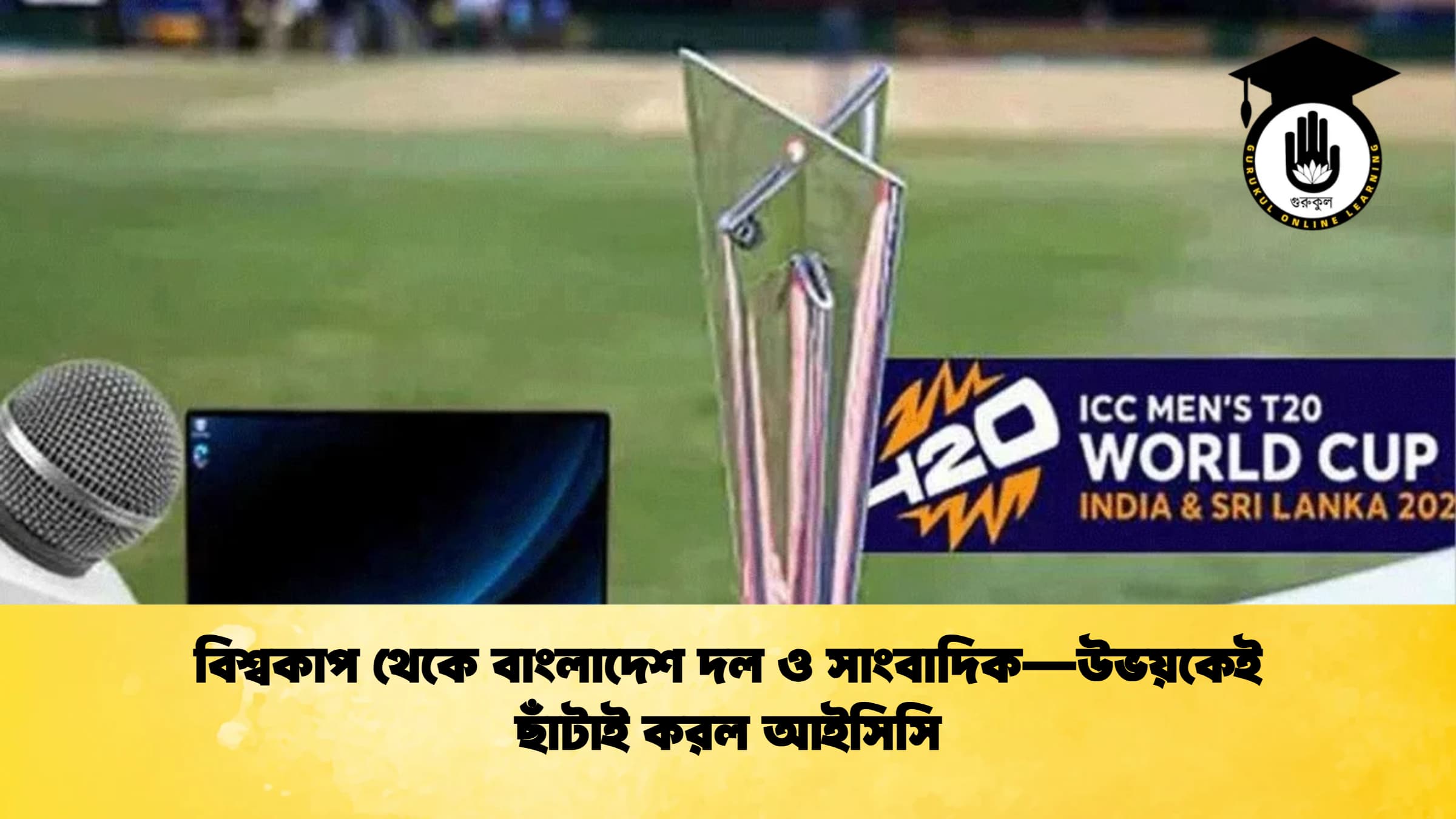 বিশ্বকাপ থেকে বাংলাদেশ দল ও সাংবাদিক—উভয়কেই ছাঁটাই করল আইসিসি ক্রিকেট গুরুকুল, GOLN