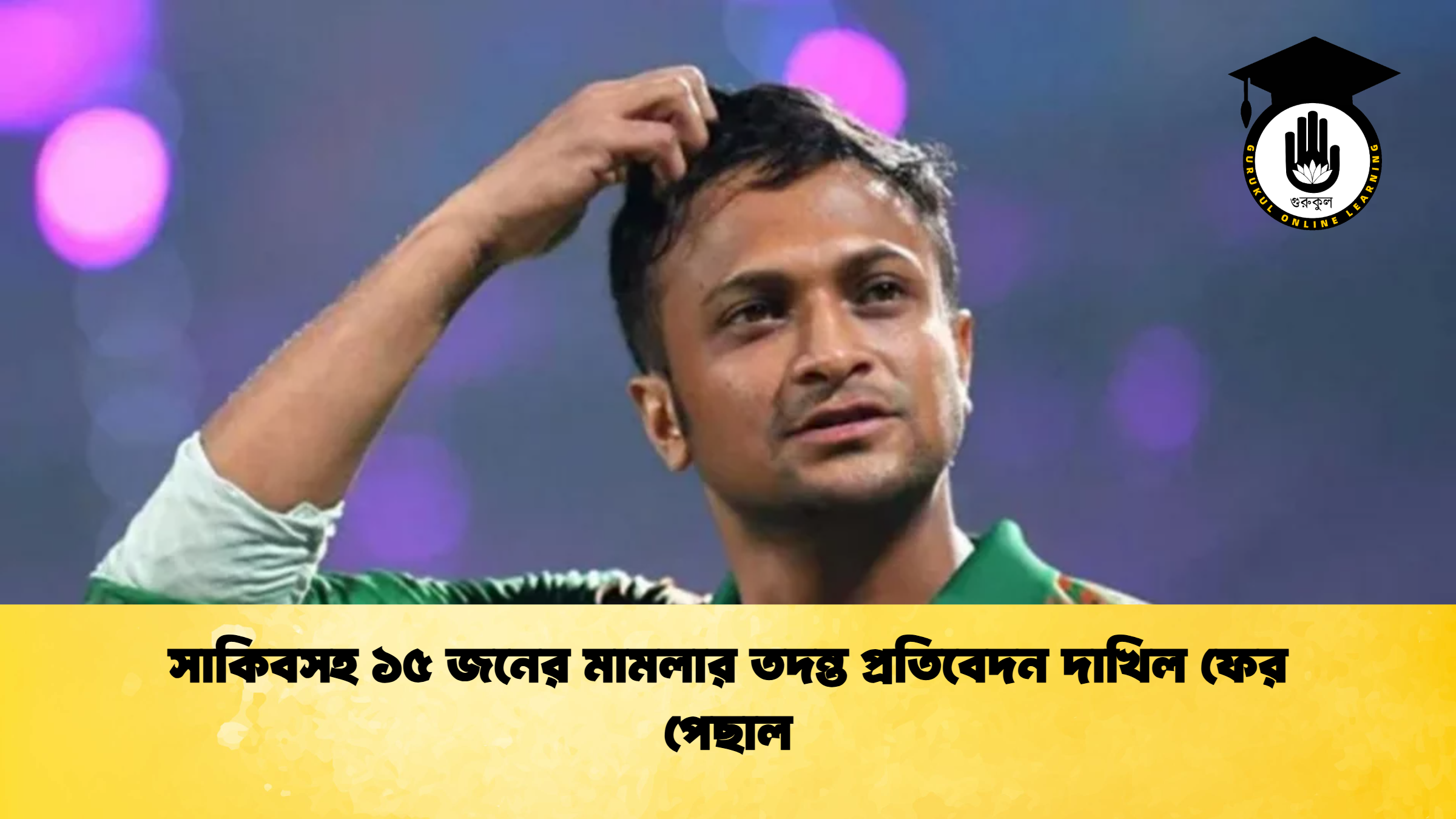 সাকিবসহ ১৫ জনের মামলার তদন্ত প্রতিবেদন দাখিল ফের পেছাল ক্রিকেট গুরুকুল, GOLN